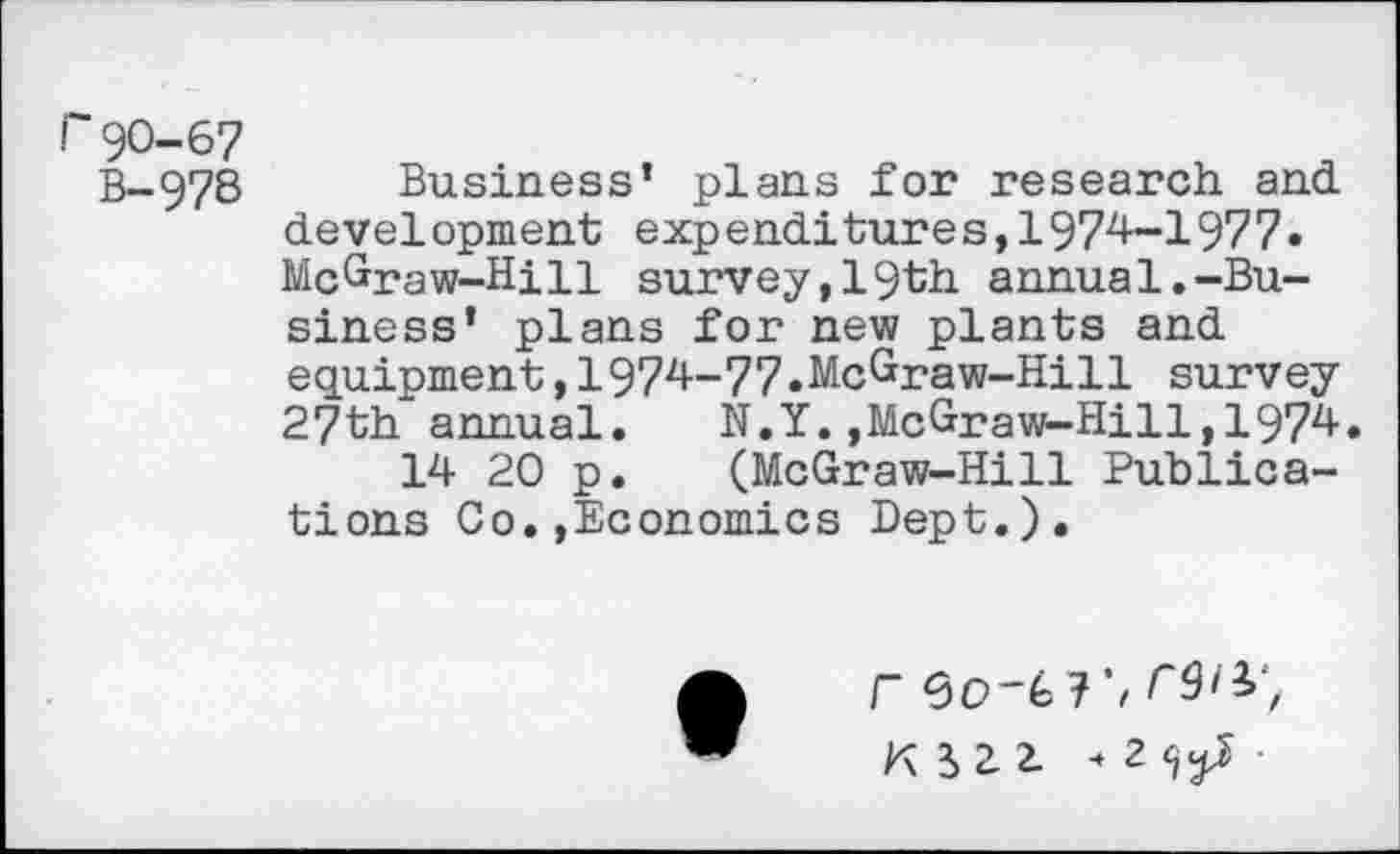 ﻿r90-67
B-978 Business’ plans for research and. development exp endi tur e s,1974-1977• McGraw-Hill survey,19th annual.-Business’ plans for new plants and equipment,1974-77.McGraw-Hill survey 27th annual. N.Y.,McGraw-Hill,1974.
14 20 p. (McGraw-Hill Publications Co.»Economics Dept.),
r	r9i^,
K Hl 2^ •